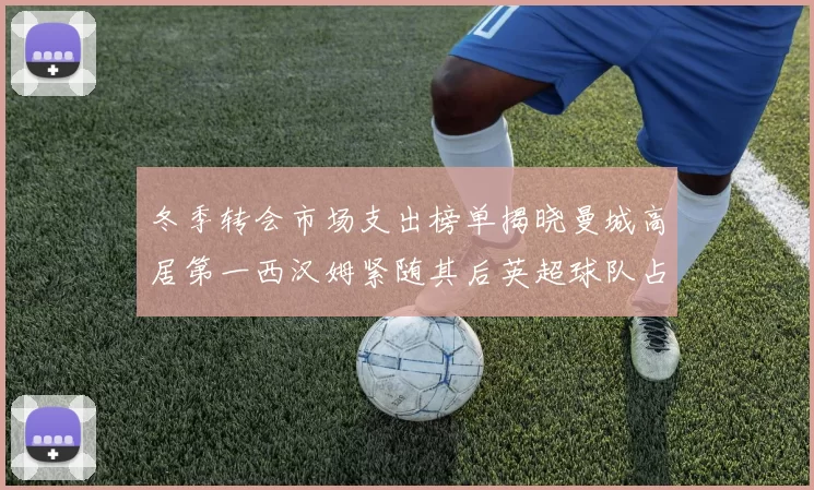 冬季转会市场支出榜单揭晓曼城高居第一西汉姆紧随其后英超球队占据五席