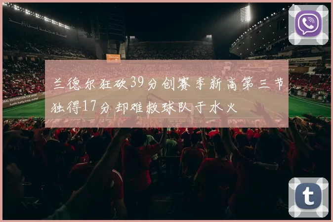 兰德尔狂砍39分创赛季新高第三节独得17分却难救球队于水火