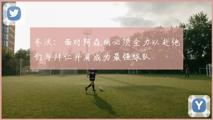 齐沃：面对阿森纳必须全力以赴他们与拜仁并肩成为最强球队