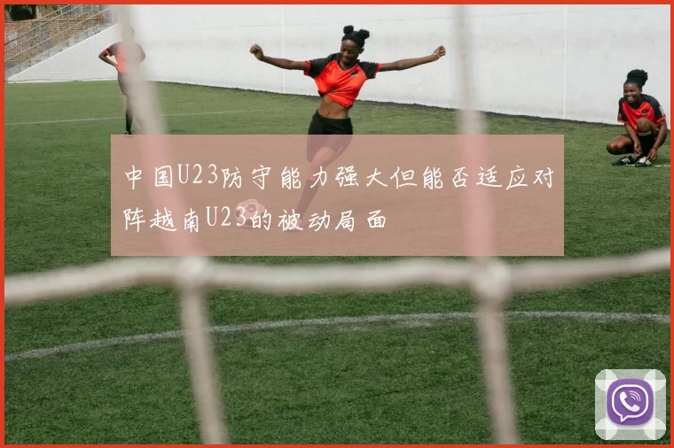 中国U23防守能力强大但能否适应对阵越南U23的被动局面