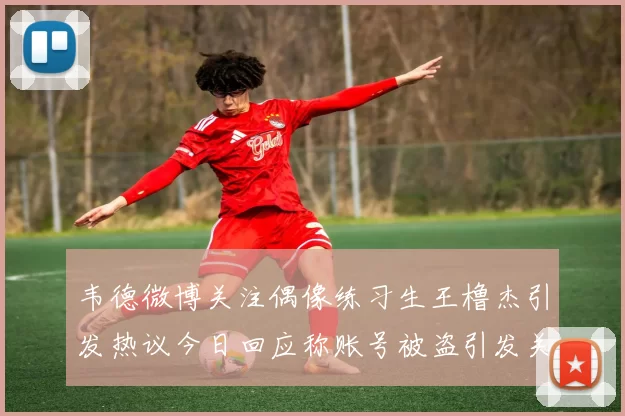韦德微博关注偶像练习生王橹杰引发热议今日回应称账号被盗引发关注