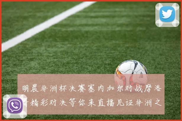 明晨非洲杯决赛塞内加尔对战摩洛哥精彩对决等你来直播见证非洲之王的诞生