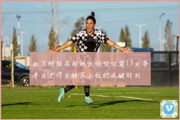 杜兰特距离超越张伯伦仅需15分争夺历史得分榜第七位的关键时刻