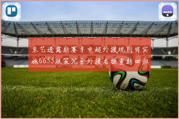 朱艺透露新赛季中超外援规则将实施6655政策冗余外援名额重新回归球队配置
